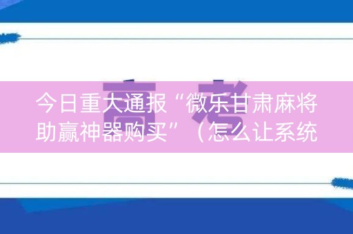 今日重大通报“微乐甘肃麻将助赢神器购买”（怎么让系统给你发好牌)