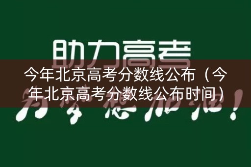 今年北京高考分数线公布（今年北京高考分数线公布时间）