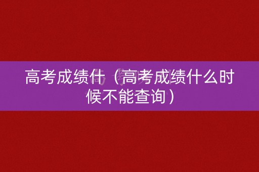 高考成绩什（高考成绩什么时候不能查询）