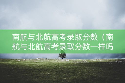 南航与北航高考录取分数（南航与北航高考录取分数一样吗）