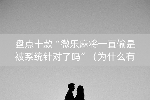 盘点十款“微乐麻将一直输是被系统针对了吗”（为什么有人一直赢)