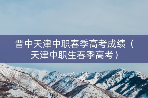 晋中天津中职春季高考成绩（天津中职生春季高考）