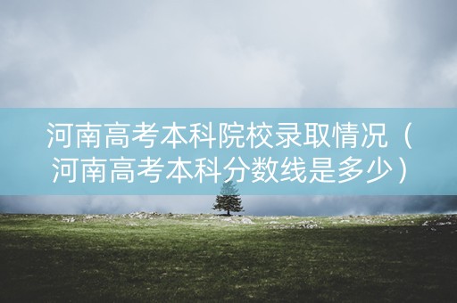 河南高考本科院校录取情况（河南高考本科分数线是多少）