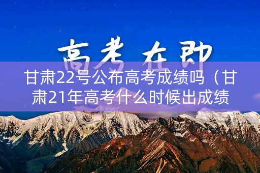 甘肃22号公布高考成绩吗（甘肃21年高考什么时候出成绩）