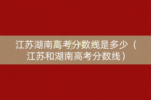 江苏湖南高考分数线是多少（江苏和湖南高考分数线）