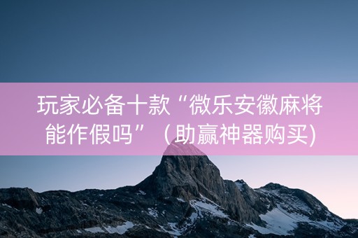 玩家必备十款“微乐安徽麻将能作假吗”（助赢神器购买)