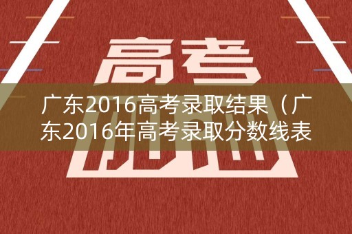 广东2016高考录取结果（广东2016年高考录取分数线表）