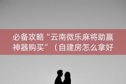 必备攻略“云南微乐麻将助赢神器购买”（自建房怎么拿好牌)
