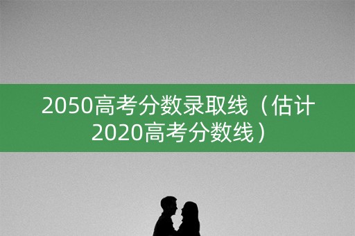 2050高考分数录取线（估计2020高考分数线）