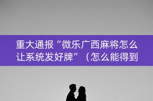 重大通报“微乐广西麻将怎么让系统发好牌”（怎么能得到好牌)