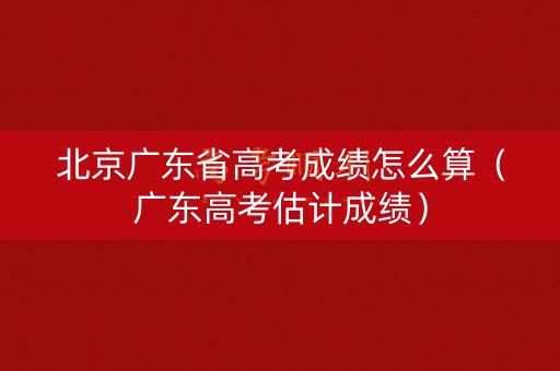 北京广东省高考成绩怎么算（广东高考估计成绩）