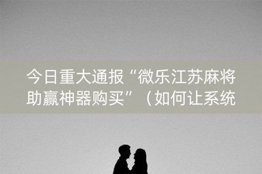 今日重大通报“微乐江苏麻将助赢神器购买”（如何让系统发好牌)