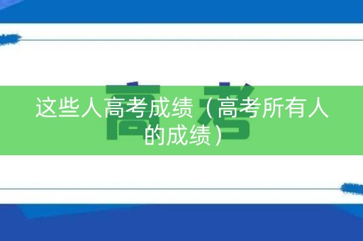 这些人高考成绩（高考所有人的成绩）