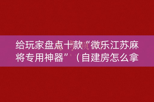 给玩家盘点十款“微乐江苏麻将专用神器”（自建房怎么拿好牌)