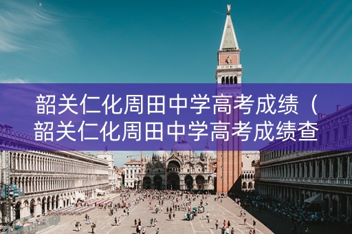 韶关仁化周田中学高考成绩（韶关仁化周田中学高考成绩查询）