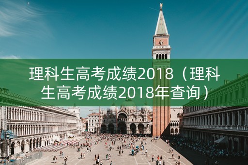 理科生高考成绩2018（理科生高考成绩2018年查询）