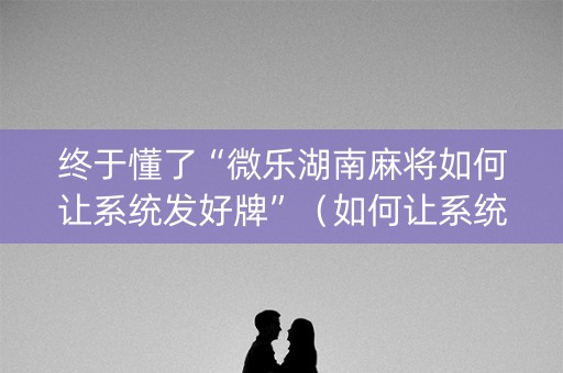 终于懂了“微乐湖南麻将如何让系统发好牌”（如何让系统发好牌)
