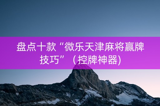 盘点十款“微乐天津麻将赢牌技巧”（控牌神器)