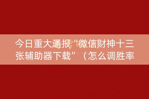 今日重大通报“微信财神十三张辅助器下载”（怎么调胜率)