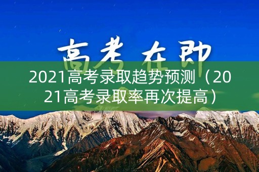 2021高考录取趋势预测（2021高考录取率再次提高）