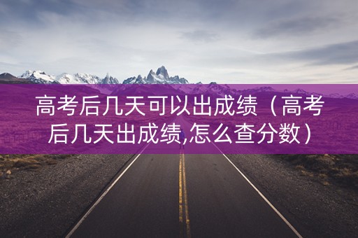 高考后几天可以出成绩（高考后几天出成绩,怎么查分数）