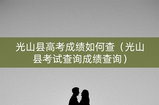 光山县高考成绩如何查（光山县考试查询成绩查询）