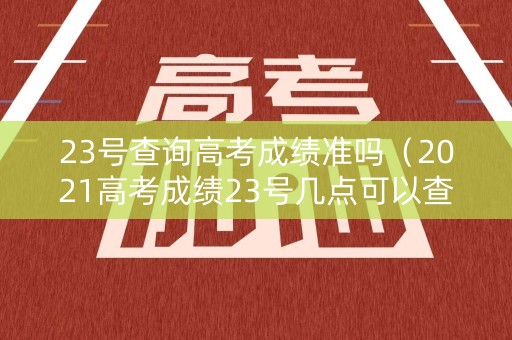 23号查询高考成绩准吗（2021高考成绩23号几点可以查询）