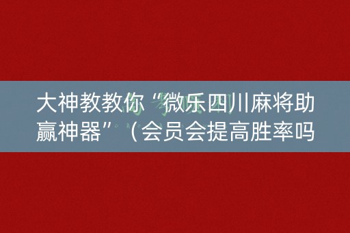 大神教教你“微乐四川麻将助赢神器”（会员会提高胜率吗)