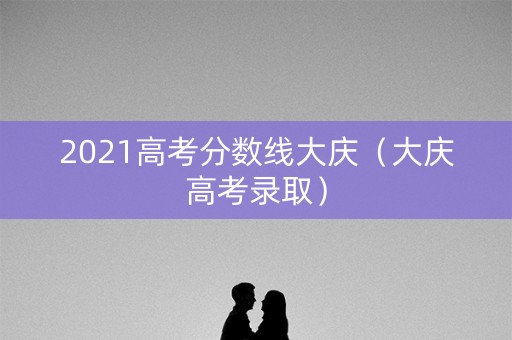 2021高考分数线大庆（大庆高考录取）