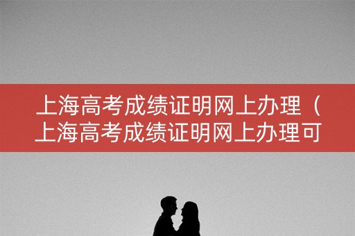 上海高考成绩证明网上办理（上海高考成绩证明网上办理可以吗）