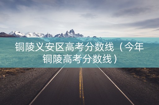 铜陵义安区高考分数线（今年铜陵高考分数线）