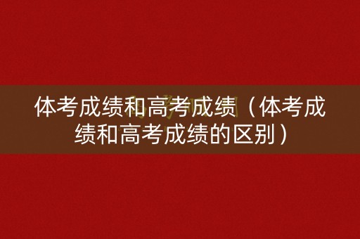 体考成绩和高考成绩（体考成绩和高考成绩的区别）