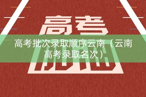高考批次录取顺序云南（云南高考录取名次）
