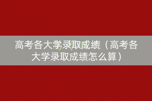 高考各大学录取成绩（高考各大学录取成绩怎么算）