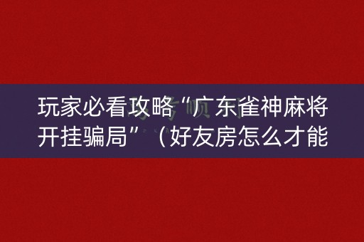 玩家必看攻略“广东雀神麻将开挂骗局”（好友房怎么才能赢)