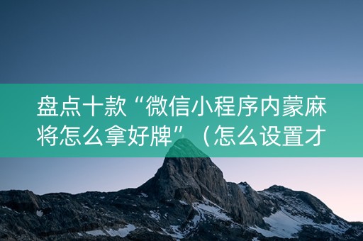 盘点十款“微信小程序内蒙麻将怎么拿好牌”（怎么设置才能赢)