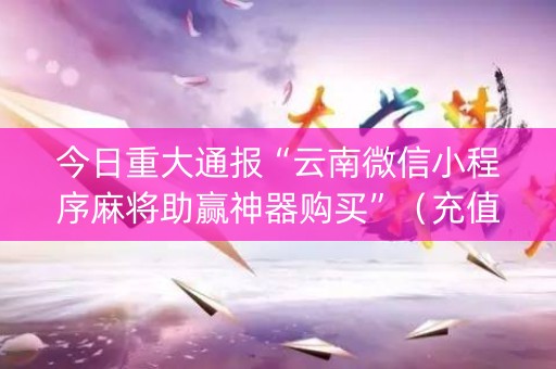 今日重大通报“云南微信小程序麻将助赢神器购买”（充值会提高胜率么)