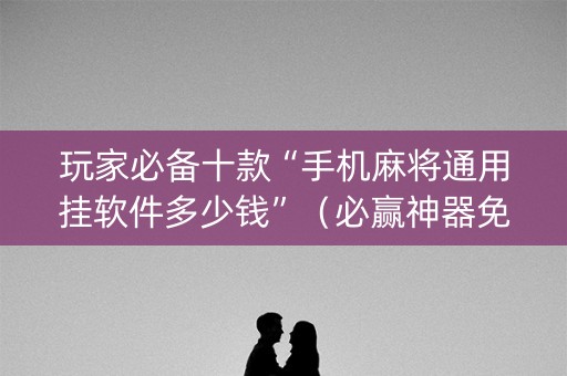 玩家必备十款“手机麻将通用挂软件多少钱”（必赢神器免费安装)
