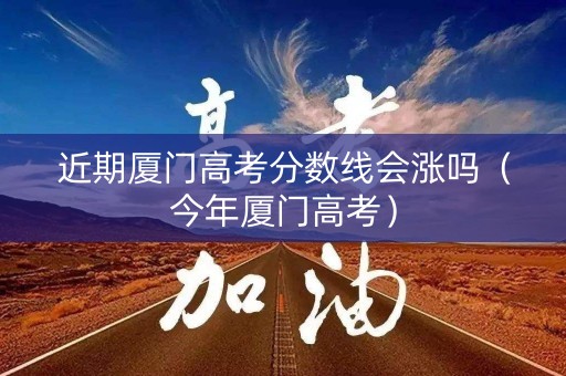 近期厦门高考分数线会涨吗（今年厦门高考）