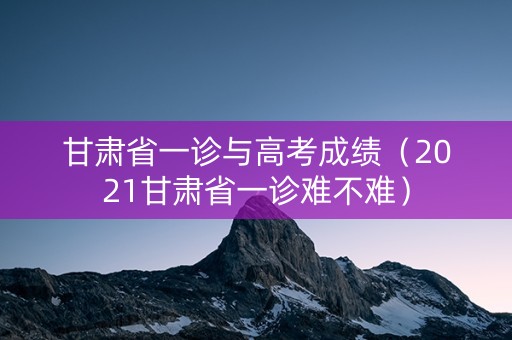 甘肃省一诊与高考成绩（2021甘肃省一诊难不难）