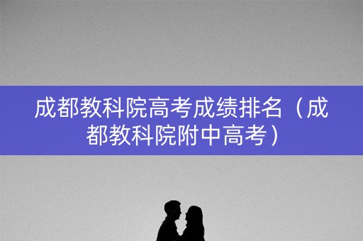 成都教科院高考成绩排名（成都教科院附中高考）