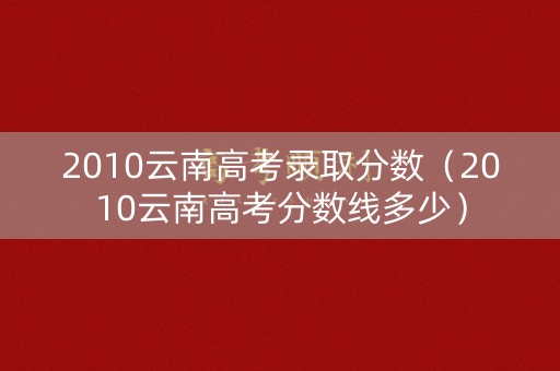 2010云南高考录取分数（2010云南高考分数线多少）