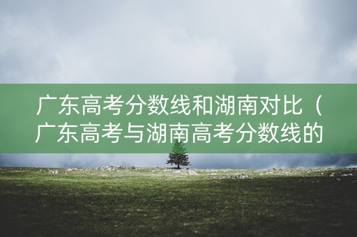 广东高考分数线和湖南对比（广东高考与湖南高考分数线的差异）