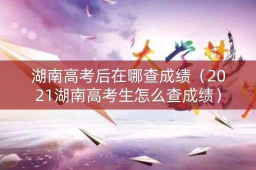湖南高考后在哪查成绩（2021湖南高考生怎么查成绩）