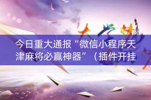 今日重大通报“微信小程序天津麻将必赢神器”（插件开挂免费AI)