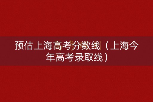 预估上海高考分数线（上海今年高考录取线）