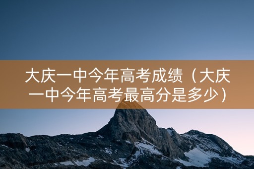 大庆一中今年高考成绩（大庆一中今年高考最高分是多少）