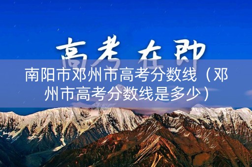 南阳市邓州市高考分数线（邓州市高考分数线是多少）