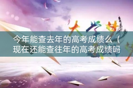 今年能查去年的高考成绩么（现在还能查往年的高考成绩吗）
