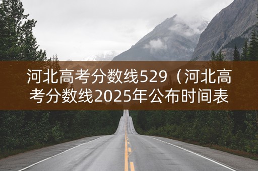 河北高考分数线529（河北高考分数线2025年公布时间表）